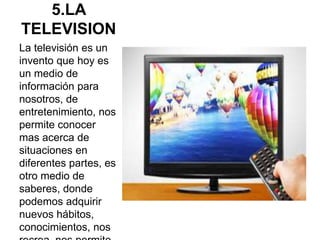 5.LA
TELEVISION
La televisión es un
invento que hoy es
un medio de
información para
nosotros, de
entretenimiento, nos
permite conocer
mas acerca de
situaciones en
diferentes partes, es
otro medio de
saberes, donde
podemos adquirir
nuevos hábitos,
conocimientos, nos
 
