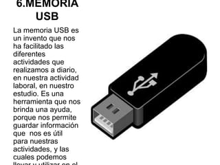 6.MEMORIA
USB
La memoria USB es
un invento que nos
ha facilitado las
diferentes
actividades que
realizamos a diario,
en nuestra actividad
laboral, en nuestro
estudio. Es una
herramienta que nos
brinda una ayuda,
porque nos permite
guardar información
que nos es útil
para nuestras
actividades, y las
cuales podemos
 