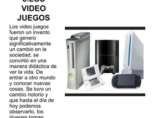 8.LOS
VIDEO
JUEGOS
Los video juegos
fueron un invento
que genero
significativamente
un cambio en la
sociedad, se
convirtió en una
manera didáctica de
ver la vida. De
entrar a otro mundo
y conocer nuevas
cosas. Se tuvo un
cambio notorio y
que hasta el día de
hoy podemos
observarlo, los
 