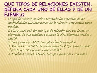 QUE TIPOS DE RELACIONES EXISTEN,
DEFINA CADA UNO DE ELLAS Y DÉ UN
EJEMPLO.
   El tipo de relación se define tomando los máximos de las
    cardinalidades que intervienen en la relación. Hay cuatro tipos
    posibles:
    1. Una a una (1:1). En este tipo de relación, una vez fijado un
    elemento de una entidad se conoce la otra. Ejemplo: nación y
    capital.
    2. Una a muchas (1:N). Ejemplo: cliente y pedidos.
    3. Muchas a una (N:1). Simetría respecto al tipo anterior según
    el punto de visto de una u otra entidad.
    4. Muchas a muchas (N:N). Ejemplo: personas y viviendas.
 