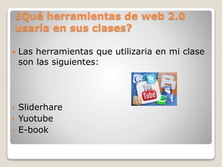 ¿Qué herramientas de web 2.0
usaría en sus clases?
Las herramientas que utilizaria en mi clase
son las siguientes:
• Sliderhare
• Yuotube
• E-book
