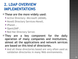 These are the more widely used: Active Directory- Microsoft (ADAM). Novell Directory Services-Novell. iPlanet . OpenLDAP . Red Hat Directory Server. They are a key component for the daily operation of many companies and institutions, almost all the applications and network services are based on this kind of directories. And all these directories based are very often used as validation directories in many Web environments. 