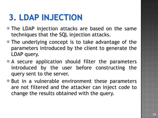 The LDAP injection attacks are based on the same techniques that the SQL injection attacks. The underlying concept is to take advantage of the parameters introduced by the client to generate the LDAP query.  A secure application should filter the parameters introduced by the user before constructing the query sent to the server.  But in a vulnerable environment these parameters are not filtered and the attacker can inject code to change the results obtained with the query. 