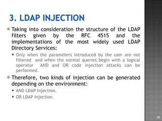 Taking into consideration the structure of the LDAP filters given by the RFC 4515 and the implementations of the most widely used LDAP Directory Services: Only when the parameters introduced by the user are not filtered  and when the normal queries begin with a logical operator  AND and OR code injection attacks can be performed. Therefore, two kinds of injection can be generated depending on the environment: AND LDAP Injection. OR LDAP Injection . 