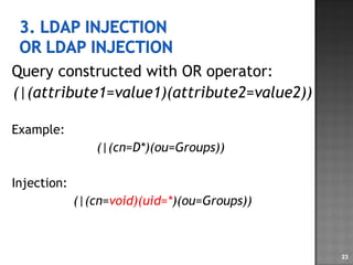 Query constructed with OR operator: (|(attribute1=value1)(attribute2=value2)) Example: (|(cn=D*)(ou=Groups))   Injection: (|(cn= void)(uid=* )(ou=Groups)) 