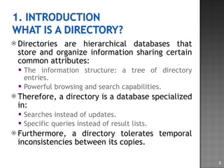 Directories are hierarchical databases that store and organize information sharing certain common attributes:  The information structure: a tree of directory entries. Powerful browsing and search capabilities. Therefore, a directory is a database specialized in: Searches instead of updates. Specific queries instead of result lists. Furthermore, a directory tolerates temporal inconsistencies between its copies. 