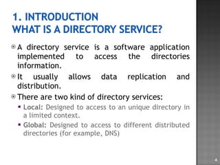 A directory service is a software application implemented to access the directories information. It usually allows data replication and distribution. There are two kind of directory services: Local:  Designed to access to an unique directory in a limited context. Global:  Designed to access to different distributed directories (for example, DNS) 
