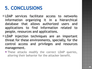 LDAP services facilitate access to networks information organizing it in a hierarchical database that allows authorized users and applications to find information related to people, resources and applications. LDAP injection techniques are an important threat for these environments, specially, for the control access and privileges and resources management. These attacks modify the correct LDAP queries, altering their behavior for the attacker benefit.  