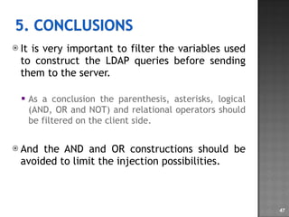 It is very important to filter the variables used to construct the LDAP queries before sending them to the server. As a conclusion the parenthesis, asterisks, logical (AND, OR and NOT) and relational operators should be filtered on the client side. And the AND and OR constructions should be avoided to limit the injection possibilities. 