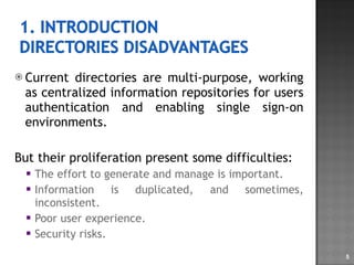 Current directories are multi-purpose, working as centralized information repositories for users authentication and enabling single sign-on environments. But their proliferation present some difficulties:  The effort to generate and manage is important. Information is duplicated, and sometimes, inconsistent. Poor user experience. Security risks. 