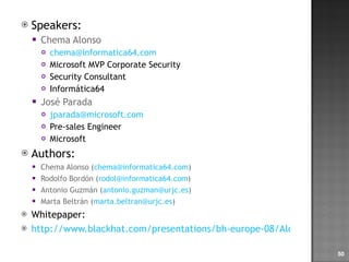 Speakers: Chema Alonso [email_address] Microsoft MVP Corporate Security Security Consultant Informática64 José Parada [email_address] Pre-sales Engineer Microsoft  Authors: Chema Alonso ( [email_address] ) Rodolfo Bordón ( [email_address] ) Antonio Guzmán ( [email_address] ) Marta Beltrán ( [email_address] ) Whitepaper: http://www.blackhat.com/presentations/bh-europe-08/Alonso-Parada/Whitepaper/bh-eu-08-alonso-parada-WP.pdf   