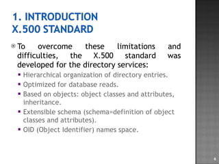 To overcome these limitations and difficulties, the X.500 standard was developed for the directory services: Hierarchical organization of directory entries. Optimized for database reads. Based on objects: object classes and attributes, inheritance. Extensible schema (schema=definition of object classes and attributes). OID (Object Identifier) names space. 