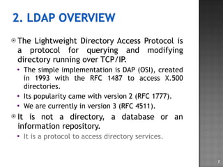 The Lightweight Directory Access Protocol is a protocol for querying and modifying directory running over TCP/IP. The simple implementation is DAP (OSI), created in 1993 with the RFC 1487 to access X.500 directories. Its popularity came with version 2 (RFC 1777). We are currently in version 3 (RFC 4511). It is not a directory, a database or an information repository. It is a protocol to access directory services. 