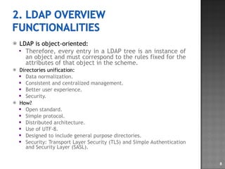 LDAP is object-oriented: Therefore, every entry in a LDAP tree is an instance of an object and must correspond to the rules fixed for the attributes of that object in the scheme. Directories unification: Data normalization. Consistent and centralized management. Better user experience. Security. How? Open standard. Simple protocol. Distributed architecture. Use of UTF-8. Designed to include general purpose directories. Security: Transport Layer Security (TLS) and Simple Authentication and Security Layer (SASL). 