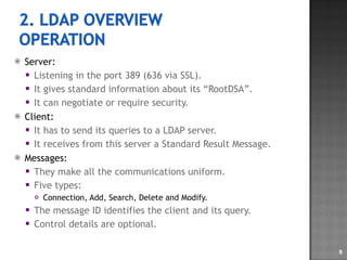 Server: Listening in the port 389 (636 via SSL). It gives standard information about its “RootDSA”. It can negotiate or require security. Client: It has to send its queries to a LDAP server. It receives from this server a Standard Result Message. Messages: They make all the communications uniform. Five types: Connection, Add, Search, Delete and Modify. The message ID identifies the client and its query. Control details are optional. 
