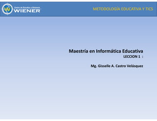 METODOLOGÍA EDUCATIVA Y TICS
Maestría en Informática Educativa
LECCION 1 :
Mg. Gisselle A. Castro Velásquez
 
