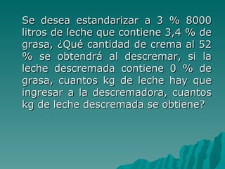 Se desea estandarizar a 3 % 8000 litros de leche que contiene 3,4 % de grasa, ¿Qué cantidad de crema al 52 % se obtendrá al descremar, si la leche descremada contiene 0 % de grasa, cuantos kg de leche hay que ingresar a la descremadora, cuantos kg de leche descremada se obtiene? 