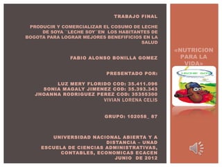  
                               TRABAJO FINAL
                                              
 PRODUCIR Y COMERCIALIZAR EL COSUMO DE LECHE
     DE SOYA ``LECHE SOY``EN LOS HABITANTES DE
BOGOTA PARA LOGRAR MEJORES BENEFIFICIOS EN LA
                                        SALUD
                                              
                                                 «NUTRICION
               FABIO ALONSO BONILLA GOMEZ          PARA LA
                                                    VIDA»
                        PRESENTADO POR:
                                          
         LUZ MERY FLORIDO COD: 35.411.096
     SONIA MAGALY JIMENEZ COD: 35.393.343
   JHOANNA RODRIGUEZ PEREZ COD: 35355300
                           VIVIAN LORENA CELIS

                                           
                         GRUPO: 102058_ 87
                                           
                                           
                                           
        UNIVERSIDAD NACIONAL ABIERTA Y A
                         DISTANCIA – UNAD
     ESCUELA DE CIENCIAS ADMINISTRATIVAS,
          CONTABLES, ECONOMICAS ECACEN
                            JUNIO DE 2012
 