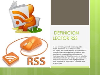 DEFINICION
LECTOR RSS
es una forma muy sencilla para que puedas
recibir, directamen en tu ordenador o en
una página web online (a través de un lector RSS
información actualizada sobre tus páginas web
favoritas, sin necesidad de que tengas que
visitarlas una a una. Esta información se actualiza
automáticamente, sin que tengas que hacer nada.
Para recibir las noticias RSS la página deberá
tener disponible el servicio RSS y deberás tener
un lector Rss
 