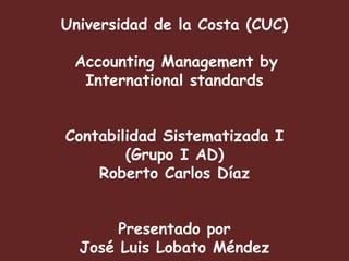 Universidad de la Costa (CUC)

 Accounting Management by
  International standards


Contabilidad Sistematizada I
        (Grupo I AD)
    Roberto Carlos Díaz


       Presentado por
  José Luis Lobato Méndez
 