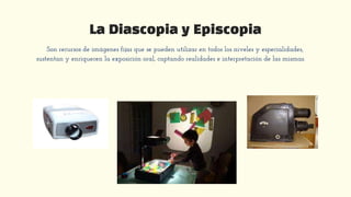 La Diascopia y Episcopia
Son recursos de imágenes fijas que se pueden utilizar en todos los niveles y especialidades,
sustentan y enriquecen la exposición oral, captando realidades e interpretación de las mismas.
 