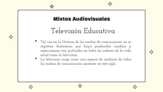 Mixtos Audiovisuales
Televisión Educativa
• Tal vez en la Historia de los medios de comunicación no se
registren fenómenos que haya producidos cambios y
repercusiones tan profundos en todos los ordenes de la vida
social como la televisión.
• La televisión surge como una especie de simbiosis de todos
los medios de comunicación existente en este siglo.
 