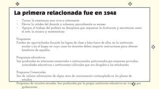 1. Tornar la enseñanza mas viva e interesante
2. Elevar la calidez del docente y subsanar parcialmente su escases
3. Apoyar el trabajo del profesor en disciplinas que requieran la ilustración y ejercitación como
el arte, la música y matemáticas
Programas:
Pueden ser aprovechados durante los lapsos de clase o bien fuera de ellos, en la institución
escolar o en el hogar en cuyo casos los docentes deben impartir instrucciones para obtener
beneficios de aquellos.
Programas educativos:
Son producidos en estaciones comerciales o instrucionales, patrocinados por empresas privadas,
autoridades educativas o instituciones culturales que son dirigidos a los estudiantes.
Programa Comerciales
Son de valiosa información de algún área de conocimiento contemplada en los planes de
estudios
Programa de circuitos cerrados: Son producidos por la propia institución educativa en vivo o por
grabaciones .
La primera relacionada fue en 1948
 