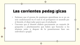 Las corrientes pedagógicas
• Sostienen que el proceso de enseñanza aprendizaje no es ya un
acto unidireccional en el cual el rol protagónico es asumido por
el docente, el observador pasivo por el estudiante.
• Conviene que el docente elabore previamente un conjunto de
preguntas o planteamientos que habrá que formular a los
alumnos antes y después de la presentaciones bien sea
individual o grupal.
 