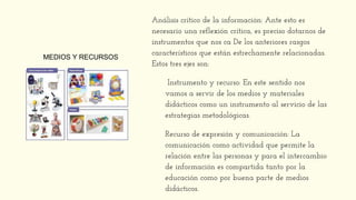 Análisis crítico de la información: Ante esto es
necesario una reflexión crítica, es preciso dotarnos de
instrumentos que nos ca De los anteriores rasgos
característicos que están estrechamente relacionadas.
Estos tres ejes son:
Instrumento y recurso: En este sentido nos
vamos a servir de los medios y materiales
didácticos como un instrumento al servicio de las
estrategias metodológicas.
Recurso de expresión y comunicación: La
comunicación como actividad que permite la
relación entre las personas y para el intercambio
de información es compartida tanto por la
educación como por buena parte de medios
didácticos.
MEDIOS Y RECURSOS
 