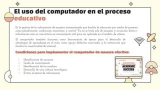 El uso del computador en el proceso
educativo
Es la gestión de la información de manera automatizada que facilita la educación por medio de procesos
como planificación, conducción, monitoreo, y control. Ya no se trata solo de manejar y acumular datos e
información sino en convertirla en conocimiento útil para ser aplicada en el ámbito de interés.
El computador también funciona como herramienta de apoyo para el desarrollo de
estrategias de aprendizaje en el aula, como apoyo didáctico innovador y la interacción que
facilita la conectividad de internet.
.
Condiciones para implementar el computador de manera efectiva:
Condiciones para implementar el computador de manera efectiva:
1. Identificación de usuarios
2. Grado de conocimiento
3. Identificación de los cambios
4. Desarrollo de una cultura tecnológica
5. Evitar el exceso de información
 