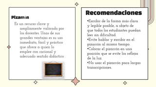 Pizarrón
Es un recurso clave y
ampliamente valorado por
los docentes. Unas de sus
grandes ventajas es su uso
inmediato, fácil y práctico
que ofrece a quien lo
emplee con racional y
adecuado sentido didáctico
Recomendaciones
•Escribir de la forma más clara
y legible posible, a objeto de
que todos los estudiantes puedan
leer sin dificultad.
•Evite hablar y escribir en el
pizarrón al mismo tiempo.
•Colocar el pizarrón en una
posición que se evite los reflejos
de la luz.
•No usar el pizarrón para largas
transcripciones.
 