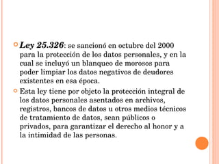 Ley 25.326 : se sancionó en octubre del 2000 para la protección de los datos personales, y en la cual se incluyó un blanqueo de morosos para poder limpiar los datos negativos de deudores existentes en esa época.  Esta ley tiene por objeto la protección integral de los datos personales asentados en archivos, registros, bancos de datos u otros medios técnicos de tratamiento de datos, sean públicos o privados, para garantizar el derecho al honor y a la intimidad de las personas. 