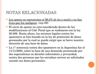 NOTAS RELACIONADAS Los spams ya representan el 96,5% de los e-mails y no hay leyes que los castiguen . (sep-08) El envío de spams no está considerado dentro de las modificaciones al Cód. Penal que se realizaron con la ley 26.388. Hasta ahora, las acciones legales contra los spammers se han basado en la ley de protección de datos personales por la cual se puede exigir que se borre nuestra dirección de una base de datos. La 1° sentencia contra dos spammers en la Argentina fue el 11/11/2003, sobre la base de una demanda presentada por dos especialistas en derecho informático y privacidad, contra dos personas que les enviaban correos no solicitados usando sus datos personales. 