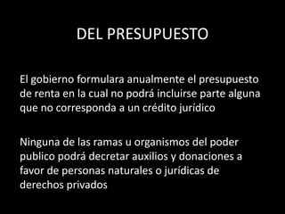 DEL PRESUPUESTO
El gobierno formulara anualmente el presupuesto
de renta en la cual no podrá incluirse parte alguna
que no corresponda a un crédito jurídico
Ninguna de las ramas u organismos del poder
publico podrá decretar auxilios y donaciones a
favor de personas naturales o jurídicas de
derechos privados