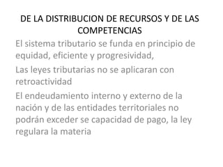 DE LA DISTRIBUCION DE RECURSOS Y DE LAS
COMPETENCIAS
El sistema tributario se funda en principio de
equidad, eficiente y progresividad,
Las leyes tributarias no se aplicaran con
retroactividad
El endeudamiento interno y externo de la
nación y de las entidades territoriales no
podrán exceder se capacidad de pago, la ley
regulara la materia