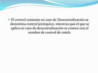  El control existente en caso de Descentralización se
 denomina control jerárquico, mientras que el que se
 aplica en caso de descentralización se conoce con el
             nombre de control de tutela.
 