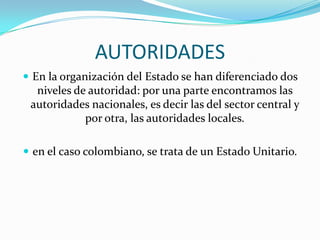 AUTORIDADES
 En la organización del Estado se han diferenciado dos
  niveles de autoridad: por una parte encontramos las
 autoridades nacionales, es decir las del sector central y
            por otra, las autoridades locales.

 en el caso colombiano, se trata de un Estado Unitario.
 