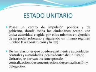 ESTADO UNITARIO
 Posee   un centro de impulsión política y de
 gobierno, donde todos los ciudadanos acatan una
 única autoridad elegida por ellos mismos en ejercicio
 de su poder soberano y siguiendo un mismo régimen
 jurídico (La Constitución y la ley).

 De las relaciones que pueden existir entre autoridades
 centrales y autoridades locales dentro de un Estado
 Unitario, se derivan los conceptos de
 centralización, desconcentración, descentralización y
 delegación.
 