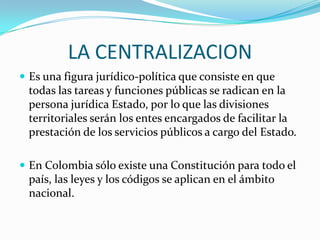 LA CENTRALIZACION
 Es una figura jurídico-política que consiste en que
 todas las tareas y funciones públicas se radican en la
 persona jurídica Estado, por lo que las divisiones
 territoriales serán los entes encargados de facilitar la
 prestación de los servicios públicos a cargo del Estado.

 En Colombia sólo existe una Constitución para todo el
 país, las leyes y los códigos se aplican en el ámbito
 nacional.
 