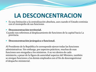 LA DESCONCENTRACION
 Es una limitación a la centralización absoluta, aun cuando el Estado continúa
  con el monopolio de sus funciones

 Desconcentración territorial.
Cuando nos referimos al desplazamiento de funciones de la capital hacia La
  provincia.

 Desconcentración jerárquica o funcional.

Al Presidente de la República le corresponde ejercer todas las funciones
administrativas. Sin embargo, por aspectos prácticos, muchas de esas
funciones son otorgadas a los ministros. A su vez dentro de cada
ministerio, a pesar de la figura de autoridad superior del Ministro, también
se otorgan funciones a los demás empleados con el fin de descongestionar
el despacho ministerial.
 