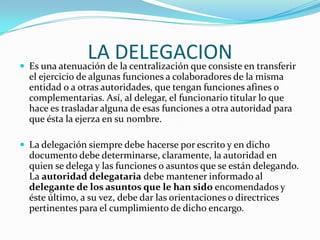 LAdeDELEGACION en transferir
 Es una atenuación la centralización que consiste
  el ejercicio de algunas funciones a colaboradores de la misma
  entidad o a otras autoridades, que tengan funciones afines o
  complementarias. Así, al delegar, el funcionario titular lo que
  hace es trasladar alguna de esas funciones a otra autoridad para
  que ésta la ejerza en su nombre.

 La delegación siempre debe hacerse por escrito y en dicho
  documento debe determinarse, claramente, la autoridad en
  quien se delega y las funciones o asuntos que se están delegando.
  La autoridad delegataria debe mantener informado al
  delegante de los asuntos que le han sido encomendados y
  éste último, a su vez, debe dar las orientaciones o directrices
  pertinentes para el cumplimiento de dicho encargo.
 