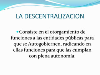 LA DESCENTRALIZACION

   Consiste en el otorgamiento de
funciones a las entidades públicas para
 que se Autogobiernen, radicando en
 ellas funciones para que las cumplan
         con plena autonomía.
 