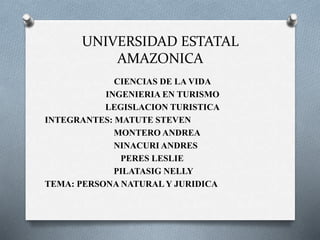 UNIVERSIDAD ESTATAL
AMAZONICA
CIENCIAS DE LA VIDA
INGENIERIA EN TURISMO
LEGISLACION TURISTICA
INTEGRANTES: MATUTE STEVEN
MONTERO ANDREA
NINACURI ANDRES
PERES LESLIE
PILATASIG NELLY
TEMA: PERSONA NATURAL Y JURIDICA
 