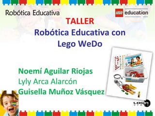 TALLER
Robótica Educativa con
Lego WeDo
Noemí Aguilar Riojas
Lyly Arca Alarcón
Guisella Muñoz Vásquez
 