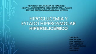HIPOGLUCEMIA Y
ESTADO HIPEROSMOLAR
HIPERGLICEMICO
REPUBLICA BOLIVARIANA DE VENEZUELA
HOSPITAL UNIVERSITARIO JESUS MARIA CASAL RAMOS
SERVICIO EMERGENCIA DE MEDICINA INTERNA
TUTORES:
DRA NICELMI
DRA KEMBERLY
DRA LEIDYMAR
JEFE DE SERVICIO
DR YORBIS
SANCHEZ
 