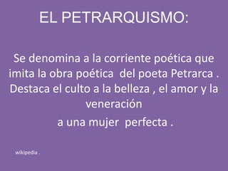 EL PETRARQUISMO:
Se denomina a la corriente poética que
imita la obra poética del poeta Petrarca .
Destaca el culto a la belleza , el amor y la
veneración
a una mujer perfecta .
wikipedia .
 