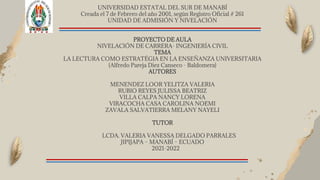 UNIVERSIDAD ESTATAL DEL SUR DE MANABÍ
Creada el 7 de Febrero del año 2001, según Registro Oficial # 261
UNIDAD DE ADMISIÓN Y NIVELACIÓN
PROYECTO DE AULA
NIVELACIÓN DE CARRERA- INGENIERÍA CIVIL
TEMA
LA LECTURA COMO ESTRATÉGIA EN LA ENSEÑANZA UNIVERSITARIA
(Alfredo Pareja Diez Canseco - Baldomera)
AUTORES
MENENDEZ LOOR YELITZA VALERIA
RUBIO REYES JULISSA BEATRIZ
VILLA CALPA NANCY LORENA
VIRACOCHA CASA CAROLINA NOEMI
ZAVALA SALVATIERRA MELANY NAYELI
TUTOR
LCDA. VALERIA VANESSA DELGADO PARRALES
JIPIJAPA – MANABÍ – ECUADO
2021-2022
 