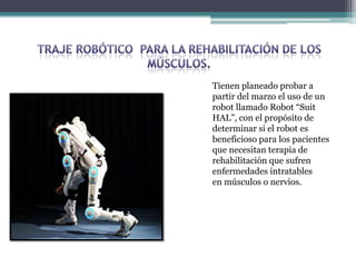 Tienen planeado probar a
partir del marzo el uso de un
robot llamado Robot “Suit
HAL”, con el propósito de
determinar si el robot es
beneficioso para los pacientes
que necesitan terapia de
rehabilitación que sufren
enfermedades intratables
en músculos o nervios.
 